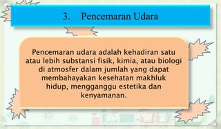 3. Pencemaran Udara
Pencemaran udara adalah kehadiran satu
atau lebih substansi fisik, kimia, atau biologi
di atmosfer dalam jumlah yang dapat
membahayakan kesehatan makhluk
hidup, mengganggu estetika dan
kenyamanan.
 