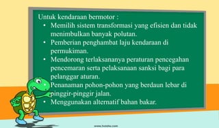 Untuk kendaraan bermotor :
• Memilih sistem transformasi yang efisien dan tidak
menimbulkan banyak polutan.
• Pemberian penghambat laju kendaraan di
permukiman.
• Mendorong terlaksananya peraturan pencegahan
pencemaran serta pelaksanaan sanksi bagi para
pelanggar aturan.
• Penanaman pohon-pohon yang berdaun lebar di
pinggir-pinggir jalan.
• Menggunakan alternatif bahan bakar.
 