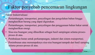 Faktor penyebab pencemaran lingkungan
Faktor Industrialisasi
• Pertambangan, transportasi, penyulingan dan pengolahan bahan hingga
menghasilkan barang yang dapat digunakan.
• Pertambangan, transportasi, penyulingan dan penggunaan bahan bakar untuk
menghasilkan energi.
• Sisa-sisa buangan yang dihasilkan sebagai hasil sampingan selama proses-
proses di atas.
• Pembukaan hutan untuk perkampungan, industri dan sistem transportasi.
• Penimbunan atau menumpuknya sisa-sisa buangan/sampah dan hasil samping
selama proses-proses di atas.
 