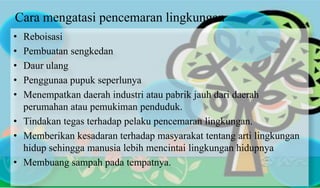 Cara mengatasi pencemaran lingkungan
• Reboisasi
• Pembuatan sengkedan
• Daur ulang
• Penggunaa pupuk seperlunya
• Menempatkan daerah industri atau pabrik jauh dari daerah
perumahan atau pemukiman penduduk.
• Tindakan tegas terhadap pelaku pencemaran lingkungan.
• Memberikan kesadaran terhadap masyarakat tentang arti lingkungan
hidup sehingga manusia lebih mencintai lingkungan hidupnya
• Membuang sampah pada tempatnya.
 