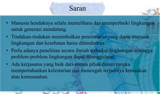 • Manusia hendaknya selalu memelihara dan memperbaiki lingkungan
untuk generasi mendatang.
• Tindakan-tindakan menimbulkan pencemaran yang dapat merusak
lingkungan dan kesehatan harus dihindarkan.
• Perlu adanya penelitian secara ilmiah terhadap lingkungan sehingga
problem-problem lingkungan dapat ditanggulangi.
• Ada kerjasama yang baik dari semua pihak dalam rangka
mempertahankan kelestarian dan mencegah terjadinya kerusakan
atau kemusnahan.
Saran
 