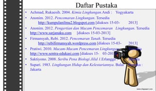 Daftar Pustaka
• Achmad, Rukaesih. 2004. Kimia Lingkungan.Andi : Yogyakarta
• Anonim. 2012. Pencemaran Lingkungan. Tersedia
http://kumpulanilmu2.blogspot.com [diakses 15-03- 2013]
• Anonim. 2012. Pengertian dan Macam Pencemaran Lingkungan. Tersedia
http://www.sarjanaku.com [diakses 15-03-2013]
• Firmansyah, Rebi. 2012. Pencemaran Tanah. Tersedia
http://rebifirmansyah.wordpress.com [diakses 15-03- 2013]
• Pratiwi. 2010. Macam-Macam Pencemaran Lingkungan. Tersedia
http://www.sentra-edukasi.com [diakses 15- 03-2013]
• Saktiyono. 2008. Seribu Pena Biologi Jilid 1.Erlangga : Jakarta
• Supari. 1983. Lingkungan Hidup dan Kelestariannya. Balai Pustaka :
Jakarta
 