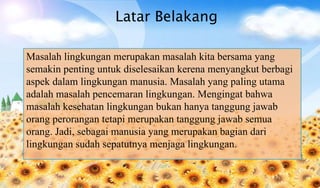 Latar Belakang
Masalah lingkungan merupakan masalah kita bersama yang
semakin penting untuk diselesaikan kerena menyangkut berbagi
aspek dalam lingkungan manusia. Masalah yang paling utama
adalah masalah pencemaran lingkungan. Mengingat bahwa
masalah kesehatan lingkungan bukan hanya tanggung jawab
orang perorangan tetapi merupakan tanggung jawab semua
orang. Jadi, sebagai manusia yang merupakan bagian dari
lingkungan sudah sepatutnya menjaga lingkungan.
 