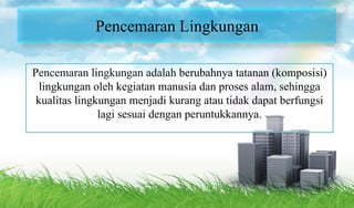 Pencemaran Lingkungan
Pencemaran lingkungan adalah berubahnya tatanan (komposisi)
lingkungan oleh kegiatan manusia dan proses alam, sehingga
kualitas lingkungan menjadi kurang atau tidak dapat berfungsi
lagi sesuai dengan peruntukkannya.
 