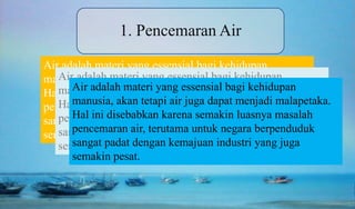 Air adalah materi yang essensial bagi kehidupan
manusia, akan tetapi air juga dapat menjadi malapetaka.
Hal ini disebabkan karena semakin luasnya masalah
pencemaran air, terutama untuk negara berpenduduk
sangat padat dengan kemajuan industri yang juga
semakin pesat.
1. Pencemaran Air
Air adalah materi yang essensial bagi kehidupan
manusia, akan tetapi air juga dapat menjadi malapetaka.
Hal ini disebabkan karena semakin luasnya masalah
pencemaran air, terutama untuk negara berpenduduk
sangat padat dengan kemajuan industri yang juga
semakin pesat.
Air adalah materi yang essensial bagi kehidupan
manusia, akan tetapi air juga dapat menjadi malapetaka.
Hal ini disebabkan karena semakin luasnya masalah
pencemaran air, terutama untuk negara berpenduduk
sangat padat dengan kemajuan industri yang juga
semakin pesat.
 