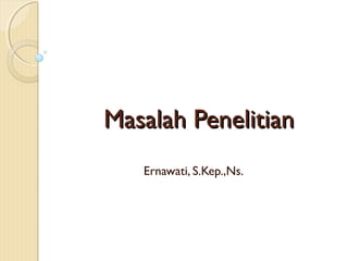 Masalah Penelitian
   Ernawati, S.Kep.,Ns.
 