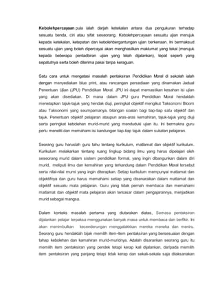 Kebolehpercayaan pula ialah darjah ketekalan antara dua pengukuran terhadap
sesuatu benda, ciri atau sifat seseorang. Kebolehpercayaan sesuatu ujian merujuk
kepada ketekalan, ketepatan dan kebolehbergantungan ujian berkenaan. Ini bermaksud
sesuatu ujian yang boleh dipercayai akan menghasilkan maklumat yang tekal (merujuk
kepada beberapa pentadbiran ujian yang telah dijalankan), tepat seperti yang
sepatutnya serta boleh diterima pakai tanpa keraguan.
Satu cara untuk mengatasi masalah pentaksiran Pendidikan Moral di sekolah ialah
dengan menyediakan blue print, atau rancangan persediaan yang dinamakan Jadual
Penentuan Ujian (JPU) Pendidikan Moral. JPU ini dapat memastikan kesahan isi ujian
yang akan disediakan. Di mana dalam JPU guru Pendidkan Moral hendaklah
menetapkan tajuk-tajuk yang hendak diuji, peringkat objektif mengikut Taksonomi Bloom
atau Taksonomi yang seumpamanya, bilangan soalan bagi tiap-tiap satu objektif dan
tajuk. Penentuan objektif pelajaran ataupun aras-aras kemahiran, tajuk-tajuk yang diuji
serta peringkat kebolehan murid-murid yang menduduki ujian itu. Ini bermakna guru
perlu meneliti dan memahami isi kandungan tiap-tiap tajuk dalam sukatan pelajaran.
Seorang guru haruslah guru tahu tentang kurikulum, matlamat dan objektif kurikulum.
Kurikulum melakarkan tentang ruang lingkup bidang ilmu yang harus dipelajari oleh
seseorang murid dalam sistem pendidikan formal, yang ingin dibangunkan dalam diri
murid, meliputi ilmu dan kemahiran yang terkandung dalam Pendidikan Moral tersebut
serta nilai-nilai murni yang ingin diterapkan. Setiap kurikulum mempunyai matlamat dan
objektifnya dan guru harus memahami setiap yang disenaraikan dalam matlamat dan
objektif sesuatu mata pelajaran. Guru yang tidak pernah membaca dan memahami
matlamat dan objektif mata pelajaran akan tersasar dalam pengajarannya, menjadikan
murid sebagai mangsa.
Dalam konteks masalah pertama yang diutarakan diatas, Semasa pentaksiran
dijalankan pelajar terpaksa menggunakan banyak masa untuk membaca dan berfikir. Ini
akan menimbulkan kecenderungan menggalakkkan mereka meneka dan meniru.
Seorang guru hendaklah bijak memilih item-item pentaksiran yang bersesuaian dengan
tahap kebolehan dan kamahiran murid-muridnya. Adalah disarankan seorang guru itu
memilih item pentaksiran yang pendek tetapi kerap kali dijalankan, daripada memilih
item pentaksiran yang panjang tetapi tidak kerap dan sekali-sekala saja dilaksanakan
 