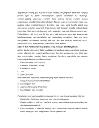 .Sepatutnya seorang guru itu perlu merujuk kepada JPU yang telah ditentukan. Panjang
pendek ujian itu boleh mempengaruhi kejituan pentaksiran itu. Biasanya,
semakin panjang ujian maka semakin tepat skornya kerana semakin kurang
pergantungan kepada tekaan atau kebetulan. Namun begitu ia memerlukan masa yang
panjang untuk melaksanakannya Demikian juga ujian yang bersifat objektif yang
mempunyai keutuhan yang lebih tinggi kerana tidak terdedah kepada berbagai-bagai
interpretasi. Ujian yang sah biasanya utuh, tetapi ujian yang utuh tidak semestinya sah.
Perlu difahami oleh guru apa dia item yang baik, instrumen yang baik, kesahan dan
kebolehpercayaan, cara pemarkahan dan pengendalian pentaksiran. Guru juga harus
mengelakkan diri daripada bersikap tidak adil, dan bias terhadap seseorang murid,
sekumpulan murid, ethnik tertentu, atau status sosial tertentu.
2.2 Item-item Pentaksiran yang Dipilih, Jelas, Releven dan Menyeluruh
Arahan dan item-item yang ditulis hendaklah mengandungi bahasa yang tepat, jelas dan
mudah difahami oleh murid-murid.Pembinaan item-item pentaksiran yang tidak jelas
akan menimbulkan masalah dalam pentaksiran. Item-item yang ditulis bagi sesuatu
instrument pentaksiran mestilah menepati:
1. Kumpulan sasar (murid-murid)
2. Kurikulum (Penididkan Moral)
3. Konteks dan situasi
4. JSU
5. Aras Kesukaran
Item-item dalam instrument pentaksiran yang dipilih mestilah mewakili:
1. Cakupan kurikulum Pendidikan Moral
2. Kepelbagaian item
3. Aras kesukaran yang dihasratkan
4. Kepelbagaian cara menyoal.
Pentaksiran yang baik hendaklah mempunyai ciri-ciri yang disarankan seperti berikut:
1. Keobjektifan- Ketepatan seseorang guru memeriksa jawapan.
2. Kebolehtadbiran – Kelicinan dan kerja susulan yang dilaksanakan secara berpusat
atau berasaskan sekolah.
3. Kemudahtafsiran – Maklumat tentang calon berdasarkan skor,mendiskriminisaikan
calon, menepati tujuan mengadakan sesuatu pentaksiran.
 