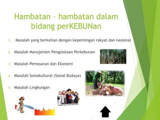 Hambatan – hambatan dalam
bidang perKEBUNan
1. Masalah yang berkaitan dengan kepentingan rakyat dan nasional
2. Masalah Manajemen Pengelolaan Perkebunan
3. Masalah Pemasaran dan Ekonomi
4. Masalah Sosiokultural (Sosial Budaya)
5. Masalah Lingkungan
 
