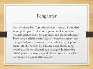Pengantar
Selamat siang Pak Topo dan teman – teman. Kami dari
kelompok Spanyol akan mempresentasikan tentang
masalah perkebunan. Sebelumnya, apa itu perkebunan?
Perkebunan adalah suatu kegiatan bercocok tanam dan
mengusahakan tanaman tertentu pada media, seperti
tanah, air, dll. Setelah itu hasilnya akan dijual. Yang
membedakan perkebunan dan ladang + holtikultura
adalah jenis tanamannya, perkebunan menanam selain
dari makanan pokok dan sayuran.
 