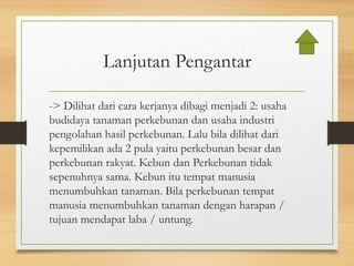 Lanjutan Pengantar
-> Dilihat dari cara kerjanya dibagi menjadi 2: usaha
budidaya tanaman perkebunan dan usaha industri
pengolahan hasil perkebunan. Lalu bila dilihat dari
kepemilikan ada 2 pula yaitu perkebunan besar dan
perkebunan rakyat. Kebun dan Perkebunan tidak
sepenuhnya sama. Kebun itu tempat manusia
menumbuhkan tanaman. Bila perkebunan tempat
manusia menumbuhkan tanaman dengan harapan /
tujuan mendapat laba / untung.
 