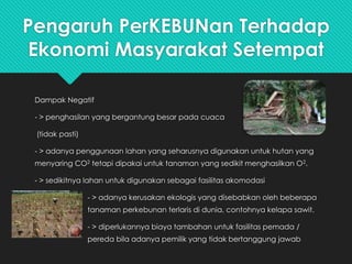 Pengaruh PerKEBUNan Terhadap
Ekonomi Masyarakat Setempat
Dampak Negatif
- > penghasilan yang bergantung besar pada cuaca
(tidak pasti)
- > adanya penggunaan lahan yang seharusnya digunakan untuk hutan yang
menyaring CO2 tetapi dipakai untuk tanaman yang sedikit menghasilkan O2.
- > sedikitnya lahan untuk digunakan sebagai fasilitas akomodasi
- > adanya kerusakan ekologis yang disebabkan oleh beberapa
tanaman perkebunan terlaris di dunia, contohnya kelapa sawit.
- > diperlukannya biaya tambahan untuk fasilitas pemada /
pereda bila adanya pemilik yang tidak bertanggung jawab
 