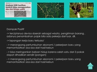 Dampak Positif
-> terciptanya devisa daerah sebagai wisata, pengiriman barang ,
adanya penambahan pajak bila ada pekerja dari luar, dll.
-> lapangan kerja baru terbuka’
- > merangsang pertumbuhan ekonomi / pekerjaan baru yang
memanfaatkan sisa-sisa dari hasil kebun
- > bisa meringankan beban hidup karena salah satu dari 3 pokok
dapat dihasilkan sendiri (pangan)
- > merangsang pertumbuhan ekonomi / pekerjaan baru yang
memanfaatkan sisa-sisa dari hasil kebun
 