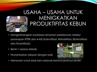 USAHA – USAHA UNTUK
MENIGKATKAN
PRODUKTIFITAS KEBUN
• Mengembangkan budidaya tanaman perkebunan melalui
penerapan IPTEK dan 4-ASI (Intensifikasi, Rehabilitasi, Ekstensifikasi
dan Diversifikasi).
• Benih + sarana terbaik
• Pemanfaatan wilayah dengan baik
• Menanam untuk lokal dan nasional menurut jenisnya sendiri
 