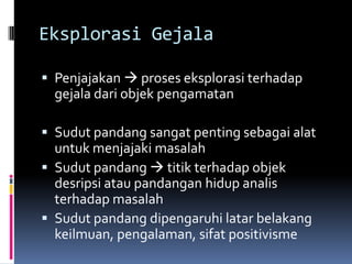 Eksplorasi Gejala

 Penjajakan  proses eksplorasi terhadap
  gejala dari objek pengamatan

 Sudut pandang sangat penting sebagai alat
  untuk menjajaki masalah
 Sudut pandang  titik terhadap objek
  desripsi atau pandangan hidup analis
  terhadap masalah
 Sudut pandang dipengaruhi latar belakang
  keilmuan, pengalaman, sifat positivisme
 
