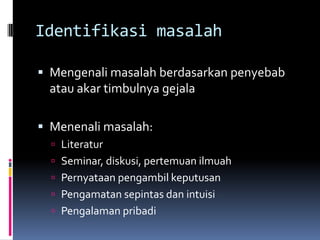 Identifikasi masalah

 Mengenali masalah berdasarkan penyebab
 atau akar timbulnya gejala

 Menenali masalah:
   Literatur
   Seminar, diskusi, pertemuan ilmuah
   Pernyataan pengambil keputusan
   Pengamatan sepintas dan intuisi
   Pengalaman pribadi
 