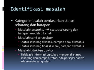 Identifikasi masalah

 Kategori masalah berdasarkan status
  sekarang dan harapan
   Masalah terstruktur  status sekarang dan
    harapan mudah dikenali
   Masalah semi terstruktur
     Status sekarang dikenali, harapan tidak diketahui
     Status sekarang tidak dikenali, harapan diketahui
   Masalah tidak terstruktur
     Tidak ada informasi yg cukup mengenali status
      sekarang dan harapan, tetapi ada persepsi bahwa
      ada sesuatu yang salah
 