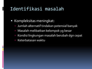 Identifikasi masalah

 Kompleksitas meningkat:
   Jumlah alternatif tindakan potensial banyak
   Masalah melibatkan kelompok yg besar
   Kondisi lingkungan masalah berubah dgn cepat
   Keterbatasan waktu
 