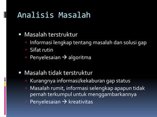 Analisis Masalah

 Masalah terstruktur
   Informasi lengkap tentang masalah dan solusi gap
   Sifat rutin
   Penyelesaian  algoritma


 Masalah tidak terstruktur
   Kurangnya informasi/kekaburan gap status
   Masalah rumit, informasi selengkap apapun tidak
    pernah terkumpul untuk menggambarkannya
   Penyelesaian  kreativitas
 