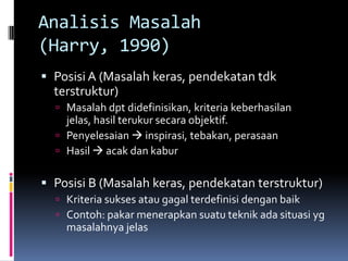 Analisis Masalah
(Harry, 1990)
 Posisi A (Masalah keras, pendekatan tdk
  terstruktur)
   Masalah dpt didefinisikan, kriteria keberhasilan
    jelas, hasil terukur secara objektif.
   Penyelesaian  inspirasi, tebakan, perasaan
   Hasil  acak dan kabur


 Posisi B (Masalah keras, pendekatan terstruktur)
   Kriteria sukses atau gagal terdefinisi dengan baik
   Contoh: pakar menerapkan suatu teknik ada situasi yg
    masalahnya jelas
 