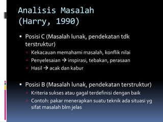 Analisis Masalah
(Harry, 1990)
 Posisi C (Masalah lunak, pendekatan tdk
  terstruktur)
   Kekacauan memahami masalah, konflik nilai
   Penyelesaian  inspirasi, tebakan, perasaan
   Hasil  acak dan kabur


 Posisi B (Masalah lunak, pendekatan terstruktur)
   Kriteria sukses atau gagal terdefinisi dengan baik
   Contoh: pakar menerapkan suatu teknik ada situasi yg
    sifat masalah blm jelas
 
