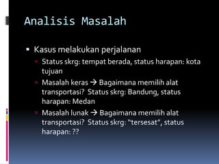 Analisis Masalah

 Kasus melakukan perjalanan
   Status skrg: tempat berada, status harapan: kota
    tujuan
   Masalah keras  Bagaimana memilih alat
    transportasi? Status skrg: Bandung, status
    harapan: Medan
   Masalah lunak  Bagaimana memilih alat
    transportasi? Status skrg: “tersesat”, status
    harapan: ??
 