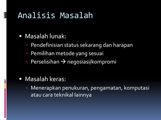 Analisis Masalah

 Masalah lunak:
   Pendefinisian status sekarang dan harapan
   Pemilihan metode yang sesuai
   Perselisihan  negosiasi/kompromi


 Masalah keras:
   Menerapkan penukuran, pengamatan, komputasi
    atau cara teknikal lainnya
 