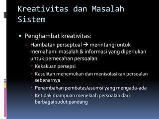 Kreativitas dan Masalah
Sistem
 Penghambat kreativitas:
   Hambatan perseptual  merintangi untuk
    memahami masalah & informasi yang diperlukan
    untuk pemecahan persoalan
     Kekakuan persepsi
     Kesulitan menemukan dan menisolasikan persoalan
      sebenarnya
     Penambahan pembatas/asumsi yang mengada-ada
     Ketidak mampuan menelaah persoalan dari
      berbagai sudut pandang
 