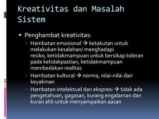 Kreativitas dan Masalah
Sistem
 Penghambat kreativitas:
   Hambatan emosional  ketakutan untuk
    melakukan kesalahan/ menghadapi
    resiko, ketidakmampuan untuk bersikap toleran
    pada ketidakpastian, ketidakmampuan
    membedakan realitas
   Hambatan kultural  norma, nilai-nilai dan
    keyakinan
   Hambatan intelektual dan ekspresi  tidak ada
    pengetahuan, gagasan, kurang engalaman dan
    kuran ahli untuk menyampaikan aasan
 