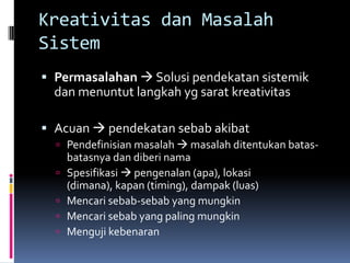 Kreativitas dan Masalah
Sistem
 Permasalahan  Solusi pendekatan sistemik
  dan menuntut langkah yg sarat kreativitas

 Acuan  pendekatan sebab akibat
   Pendefinisian masalah  masalah ditentukan batas-
      batasnya dan diberi nama
     Spesifikasi  pengenalan (apa), lokasi
      (dimana), kapan (timing), dampak (luas)
     Mencari sebab-sebab yang mungkin
     Mencari sebab yang paling mungkin
     Menguji kebenaran
 