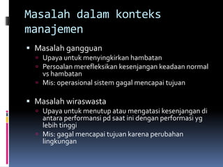 Masalah dalam konteks
manajemen
 Masalah gangguan
   Upaya untuk menyingkirkan hambatan
   Persoalan merefleksikan kesenjangan keadaan normal
    vs hambatan
   Mis: operasional sistem gagal mencapai tujuan

 Masalah wiraswasta
   Upaya untuk menutup atau mengatasi kesenjangan di
    antara performansi pd saat ini dengan performasi yg
    lebih tinggi
   Mis: gagal mencapai tujuan karena perubahan
    lingkungan
 