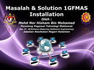 Page 1
Masalah & Solution 1GFMAS
Installation
Oleh :
Mohd Nor Hisham Bin Mohamed
Penolong Pegawai Teknologi Maklumat
Dip. IT , BCS(Hons) Majoring (Software Engineering)
Jabatan Kesihatan Negeri Kelantan
 