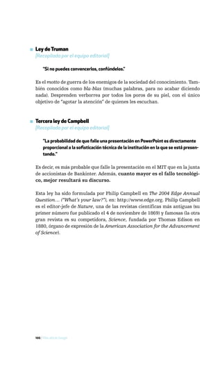 ▪ Ley de Truman
  [Recopilada por el equipo editorial]

       “Si no puedes convencerlos, confúndelos.”

  Es el motto de guerra de los enemigos de la sociedad del conocimiento. Tam-
  bién conocidos como bla-blas (muchas palabras, para no acabar diciendo
  nada). Desprenden verborrea por todos los poros de su piel, con el único
  objetivo de “agotar la atención” de quienes les escuchan.



▪ Tercera ley de Campbell
  [Recopilada por el equipo editorial]

       "La probabilidad de que falle una presentación en PowerPoint es directamente
       proporcional a la sofisticación técnica de la institución en la que se está presen-
       tando."

  Es decir, es más probable que falle la presentación en el MIT que en la junta
  de accionistas de Bankinter. Además, cuanto mayor es el fallo tecnológi-
  co, mejor resultará su discurso.

  Esta ley ha sido formulada por Philip Campbell en The 2004 Edge Annual
  Question… (“What’s your law?”), en: http://www.edge.org. Philip Campbell
  es el editor-jefe de Nature, una de las revistas científicas más antiguas (su
  primer número fue publicado el 4 de noviembre de 1869) y famosas (la otra
  gran revista es su competidora, Science, fundada por Thomas Edison en
  1880, órgano de expresión de la American Association for the Advancement
  of Science).




  100 / Más allá de Google
 