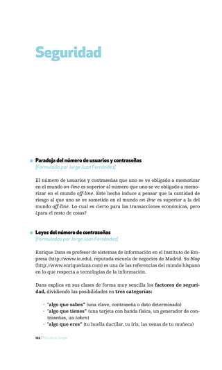 Seguridad




▪ Paradoja del número de usuarios y contraseñas
  [Formulada por Jorge Juan Fernández]

  El número de usuarios y contraseñas que uno se ve obligado a memorizar
  en el mundo on-line es superior al número que uno se ve obligado a memo-
  rizar en el mundo off-line. Este hecho induce a pensar que la cantidad de
  riesgo al que uno se ve sometido en el mundo on-line es superior a la del
  mundo off-line. Lo cual es cierto para las transacciones económicas, pero
  ¿para el resto de cosas?



▪ Leyes del número de contraseñas
  [Formuladas por Jorge Juan Fernández]

  Enrique Dans es profesor de sistemas de información en el Instituto de Em-
  presa (http://www.ie.edu), reputada escuela de negocios de Madrid. Su blog
  (http://www.enriquedans.com) es una de las referencias del mundo hispano
  en lo que respecta a tecnologías de la información.

  Dans explica en sus clases de forma muy sencilla los factores de seguri-
  dad, dividiendo las posibilidades en tres categorías:

       · "algo que sabes” (una clave, contraseña o dato determinado)
       · "algo que tienes” (una tarjeta con banda física, un generador de con-
         traseñas, un token)
       · "algo que eres” (tu huella dactilar, tu iris, las venas de tu muñeca)

  102 / Más allá de Google
 