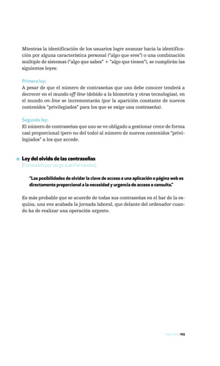 Mientras la identificación de los usuarios logre avanzar hacia la identifica-
  ción por alguna característica personal (“algo que eres”) o una combinación
  múltiple de sistemas (“algo que sabes” + “algo que tienes”), se cumplirán las
  siguientes leyes:

  Primera ley:
  A pesar de que el número de contraseñas que uno debe conocer tenderá a
  decrecer en el mundo off-line (debido a la biometría y otras tecnologías), en
  el mundo on-line se incrementarán (por la aparición constante de nuevos
  contenidos “privilegiados” para los que se exige una contraseña).

  Segunda ley:
  El número de contraseñas que uno se ve obligado a gestionar crece de forma
  casi proporcional (pero no del todo) al número de nuevos contenidos “privi-
  legiados” a los que accede.



▪ Ley del olvido de las contraseñas
  [Formulada por Jorge Juan Fernández]

     “Las posibilidades de olvidar la clave de acceso a una aplicación o página web es
     directamente proporcional a la necesidad y urgencia de acceso o consulta.”

  Es más probable que se acuerde de todas sus contraseñas en el bar de la es-
  quina, una vez acabada la jornada laboral, que delante del ordenador cuan-
  do ha de realizar una operación urgente.




                                                                            Seguridad / 103
 