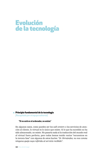 Evolución
  de la tecnología




▪ Principio fundamental de la tecnología
  [Recopilado por el equipo editorial]

       “Si no está en el ordenador, no existe.”

  En algunos casos, como pueden ser los call centers o los servicios de aten-
  ción al cliente, lo virtual es lo único que existe. Si lo que ha sucedido no ha
  sido almacenado, no existe. No pasaría nada si la traducción del mundo real
  al virtual fuera perfecta, pero todos hemos tenido varios “encuentros en
  la tercera fase” con algunos de estos bucles: “Sr. Fernández, no nos consta
  ninguna queja suya referida al servicio recibido”.

  106 / Más allá de Google
 
