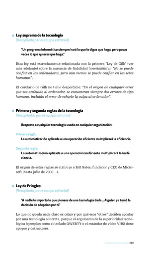 ▪ Ley suprema de la tecnología
  [Recopilada por el equipo editorial]

      “Un programa informático siempre hará lo que le digas que haga, pero pocas
      veces lo que quieres que haga.”

  Esta ley está estrechamente relacionada con la primera "Ley de Gilb" (ver
  más adelante) sobre la ausencia de fiabilidad (unreliability): “No se puede
  confiar en los ordenadores, pero aún menos se puede confiar en los seres
  humanos”.

  El corolario de Gilb no tiene desperdicio: “En el origen de cualquier error
  que sea atribuido al ordenador, se encuentran siempre dos errores de tipo
  humano, incluido el error de echarle la culpa al ordenador”.



▪ Primera y segunda reglas de la tecnología
  [Recopiladas por el equipo editorial]

      Respecto a cualquier tecnología usada en cualquier organización:

  Primera regla:
     La automatización aplicada a una operación eficiente multiplicará la eficiencia.

  Segunda regla:
     La automatización aplicada a una operación ineficiente multiplicará la inefi-
     ciencia.

  El origen de estas reglas se atribuye a Bill Gates, fundador y CEO de Micro-
  soft (hasta julio de 2008…).



▪ Ley de Pringles
  [Recopilada por el equipo editorial]

      “A nadie le importa lo que pienses de una tecnología dada... Alguien ya tomó la
      decisión de adopción por ti.”

  Lo que no queda nada claro es cómo y por qué esos “otros” deciden apostar
  por una tecnología concreta, porque el argumento de la superioridad tecno-
  lógica (ejemplos como el teclado QWERTY o el estándar de vídeo VHS) tiene
  apoyos y detractores.



                                                                  Evolución de la tecnología / 107
 
