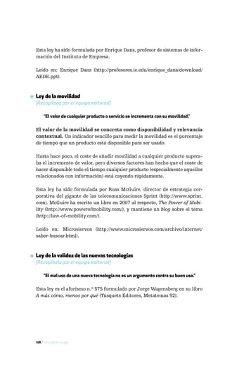 Esta ley ha sido formulada por Enrique Dans, profesor de sistemas de infor-
  mación del Instituto de Empresa.

  Leído en: Enrique Dans (http://profesores.ie.edu/enrique_dans/download/
  AEDE.ppt).



▪ Ley de la movilidad
  [Recopilada por el equipo editorial]

       “El valor de cualquier producto o servicio se incrementa con su movilidad.”

  El valor de la movilidad se concreta como disponibilidad y relevancia
  contextual. Un indicador sencillo para medir la movilidad es el porcentaje
  de tiempo que un producto está disponible para ser usado.

  Hasta hace poco, el coste de añadir movilidad a cualquier producto supera-
  ba el incremento de valor, pero diversos factores han hecho que el coste de
  hacer disponible todo el tiempo cualquier producto (especialmente aquellos
  relacionados con información) está cayendo rápidamente.

  Esta ley ha sido formulada por Russ McGuire, director de estrategia cor-
  porativa del gigante de las telecomunicaciones Sprint (http://www.sprint.
  com). McGuire ha escrito un libro en 2007 al respecto, The Power of Mobi-
  lity (http://www.powerofmobility.com/), y mantiene un blog sobre el tema
  (http://law-of-mobility.com/).

  Leído en: Microsiervos (http://www.microsiervos.com/archivo/internet/
  saber-buscar.html).



▪ Ley de la validez de las nuevas tecnologías
  [Recopilada por el equipo editorial]

       “El mal uso de una nueva tecnología no es un argumento contra su buen uso.”

  Esta ley es el aforismo n.º 575 formulado por Jorge Wagensberg en su libro
  A más cómo, menos por qué (Tusquets Editores, Metatemas 92).




  108 / Más allá de Google
 
