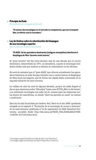 ▪ Principio de Endo
  [Recopilado por el equipo editorial]

      "Si existen dos tecnologías en el mercado en competencia, que son incompati-
      bles, la inferior será la vencedora."



▪ Ley de Andreu sobre la ralentización del despegue
  de una tecnología superior
  [Formulada por Andreu Veà i Baró]

      “El ADSL1 de los operadores dominantes (antiguos monopolios) ralentizará el
      despliegue de fibra2 durante varios lustros.”

  El “gran invento” del fax evitó durante más de una década que el correo
  electrónico, desarrollado en 1971, se extendiera, cuando la tecnología (mó-
  dems) estaba más que madura y existían ya ordenadores en las oficinas.

  No será de extrañar que el “gran ADSL” que ofrecen actualmente los opera-
  dores históricos en toda Europa ralentice uno o varios lustros el despliegue
  de fibra hacia los hogares, que de forma tan rápida había comenzado en la
  segunda mitad de los años noventa.

  La validez de esta ley será de algunas décadas, porque sin duda llegará el
  día en que estaremos todos “fibreados” hasta casa (FTTH, fiber to the home),
  y se utilizarán tecnologías vía radio (wi-fi, wimax) para las distancias cor-
  tas dentro de casa/oficina, en donde “abrir las paredes en canal” es costoso
  e ineficiente.

  Esta ley ha sido formulada por Andreu Veà i Baró en el año 2000, quedando
  recogida en el capítulo V “Evolución de la tecnología de acceso a Internet”
  de su tesis doctoral, publicada el 12 de septiembre de 2002 (Stanford Uni-
  versity, accesible desde http://tdx.cesca.es/TESIS_URL/AVAILABLE/TDX-
  1104104-101718//Index.htm).




  1. Tecnologías en general basadas en el cable de cobre, o sea “electrónica”.
  2. Tecnologías vulgarmente llamadas “de cableTV” (léase fibra o “fotónica”).


                                                                                 Evolución de la tecnología / 111
 