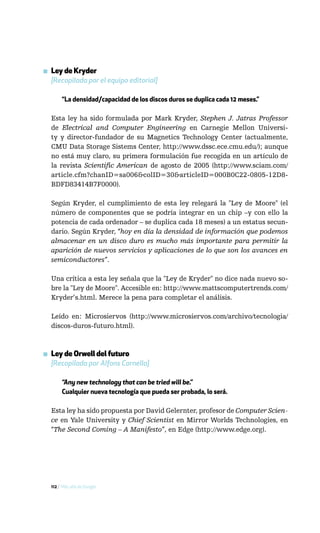 ▪ Ley de Kryder
  [Recopilada por el equipo editorial]

       “La densidad/capacidad de los discos duros se duplica cada 12 meses.”

  Esta ley ha sido formulada por Mark Kryder, Stephen J. Jatras Professor
  de Electrical and Computer Engineering en Carnegie Mellon Universi-
  ty y director-fundador de su Magnetics Technology Center (actualmente,
  CMU Data Storage Sistems Center, http://www.dssc.ece.cmu.edu/); aunque
  no está muy claro, su primera formulación fue recogida en un artículo de
  la revista Scientific American de agosto de 2005 (http://www.sciam.com/
  article.cfm?chanID=sa006&colID=30&articleID=000B0C22-0805-12D8-
  BDFD83414B7F0000).

  Según Kryder, el cumplimiento de esta ley relegará la "Ley de Moore" (el
  número de componentes que se podría integrar en un chip –y con ello la
  potencia de cada ordenador – se duplica cada 18 meses) a un estatus secun-
  dario. Según Kryder, “hoy en día la densidad de información que podemos
  almacenar en un disco duro es mucho más importante para permitir la
  aparición de nuevos servicios y aplicaciones de lo que son los avances en
  semiconductores”.

  Una crítica a esta ley señala que la "Ley de Kryder" no dice nada nuevo so-
  bre la "Ley de Moore". Accesible en: http://www.mattscomputertrends.com/
  Kryder’s.html. Merece la pena para completar el análisis.

  Leído en: Microsiervos (http://www.microsiervos.com/archivo/tecnologia/
  discos-duros-futuro.html).



▪ Ley de Orwell del futuro
  [Recopilada por Alfons Cornella]

       “Any new technology that can be tried will be.”
       Cualquier nueva tecnología que pueda ser probada, lo será.

  Esta ley ha sido propuesta por David Gelernter, profesor de Computer Scien-
  ce en Yale University y Chief Scientist en Mirror Worlds Technologies, en
  “The Second Coming – A Manifesto”, en Edge (http://www.edge.org).




  112 / Más allá de Google
 