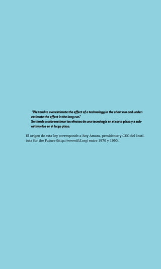 “We tend to overestimate the effect of a technology in the short run and under-
   estimate the effect in the long run.”
   Se tiende a sobreestimar los efectos de una tecnología en el corto plazo y a sub-
   estimarlos en el largo plazo.

El origen de esta ley corresponde a Roy Amara, presidente y CEO del Insti-
tute for the Future (http://wwwiftf.org) entre 1970 y 1990.
 