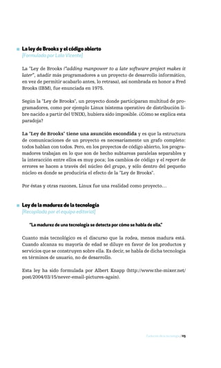 ▪ La ley de Brooks y el código abierto
  [Formulada por Lola Vicente]

  La "Ley de Brooks (“adding manpower to a late software project makes it
  later”, añadir más programadores a un proyecto de desarrollo informático,
  en vez de permitir acabarlo antes, lo retrasa), así nombrada en honor a Fred
  Brooks (IBM), fue enunciada en 1975.

  Según la "Ley de Brooks", un proyecto donde participaran multitud de pro-
  gramadores, como por ejemplo Linux (sistema operativo de distribución li-
  bre nacido a partir del UNIX), hubiera sido imposible. ¿Cómo se explica esta
  paradoja?

  La "Ley de Brooks" tiene una asunción escondida y es que la estructura
  de comunicaciones de un proyecto es necesariamente un grafo completo:
  todos hablan con todos. Pero, en los proyectos de código abierto, los progra-
  madores trabajan en lo que son de hecho subtareas paralelas separables y
  la interacción entre ellos es muy poca; los cambios de código y el report de
  errores se hacen a través del núcleo del grupo, y sólo dentro del pequeño
  núcleo es donde se produciría el efecto de la "Ley de Brooks".

  Por éstas y otras razones, Linux fue una realidad como proyecto…



▪ Ley de la madurez de la tecnología
  [Recopilada por el equipo editorial]

     “La madurez de una tecnología se detecta por cómo se habla de ella.”

  Cuanto más tecnológico es el discurso que la rodea, menos madura está.
  Cuando alcanza su mayoría de edad se diluye en favor de los productos y
  servicios que se construyen sobre ella. Es decir, se habla de dicha tecnología
  en términos de usuario, no de desarrollo.

  Esta ley ha sido formulada por Albert Knapp (http://www.the-mixer.net/
  post/2004/03/15/never-email-pictures-again).




                                                                Evolución de la tecnología / 115
 
