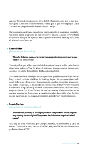 A pesar de que el gran perdedor sería Eric S. Raymond, creo que la que que-
  dará para la historia es la que él creó. Y creo que la que creó el propio Linus
  Torvalds se apagará con el transcurrir del tiempo.

  Curiosamente, casi todas estas leyes, especialmente si su creador es estado-
  unidense, cogen el apellido de sus creadores. Ésta es la única ley que toma
  el nombre, en lugar del apellido. Quizá porque el nombre de la ley no lo puso
  el mismo Linus Torvalds.



▪ Ley de Gilder
  [Recopilada por Ramon Bori]

      “El ancho de banda crece por lo menos tres veces más rápidamente que la capa-
      cidad de los ordenadores.”

  Esto significa que, si la capacidad de los ordenadores se dobla cada diecio-
  cho meses (primera "Ley de Moore"), entonces la capacidad de las comuni-
  caciones (el ancho de banda) se dobla cada seis meses.

  Esta aserción tiene su origen en George Gilder, presidente de Gilder Publis-
  hing, la cual produce el Gilder Technology Report (http://www.gildertech.
  com), del que es editor-jefe, y la conferencia anual de renombre internacio-
  nal sobre tecnología, la mundialmente reconocida Gilder/Forbes Telecosm
  Conference (http://www.gildertech.com/public/Telecosm2006/Home.htm),
  conjuntamente con Steve Forbes. En ambos casos se ofrecen análisis sobre
  nuevas tecnologías disruptivas y sus efectos sobre la gestión y las decisio-
  nes de inversión de ejecutivos, inversores, ingenieros y emprendedores.



▪ Ley de Nacchio
  [Recopilada por el equipo editorial]

      “El número de puertos y el precio por puerto de una puerta de enlace (IP gate-
      way - analog voice to digital IP) mejora en dos órdenes de magnitud cada 18
      meses.”

  Esta ley ha sido formulada por Joseph Nacchio, ex presidente y CEO de
  Qwest Communications; con anterioridad, responsable de Servicios de Lar-
  ga Distancia de AT&T.




                                                                  Evolución de la tecnología / 117
 