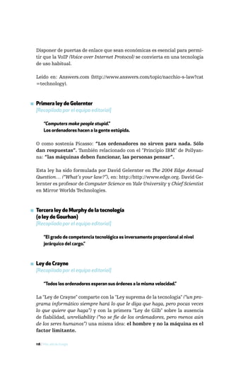 Disponer de puertas de enlace que sean económicas es esencial para permi-
  tir que la VoIP (Voice over Internet Protocol) se convierta en una tecnología
  de uso habitual.

  Leído en: Answers.com (http://www.answers.com/topic/nacchio-s-law?cat
  =technology).



▪ Primera ley de Gelernter
  [Recopilada por el equipo editorial]

       “Computers make people stupid.”
       Los ordenadores hacen a la gente estúpida.

  O como sostenía Picasso: “Los ordenadores no sirven para nada. Sólo
  dan respuestas”. También relacionado con el "Principio IBM" de Pollyan-
  na: “las máquinas deben funcionar, las personas pensar”.

  Esta ley ha sido formulada por David Gelernter en The 2004 Edge Annual
  Question… (“What’s your law?”), en: http://http://www.edge.org. David Ge-
  lernter es profesor de Computer Science en Yale University y Chief Scientist
  en Mirror Worlds Technologies.



▪ Tercera ley de Murphy de la tecnología
  (o ley de Gourhan)
  [Recopilada por el equipo editorial]

       “El grado de competencia tecnológica es inversamente proporcional al nivel
       jerárquico del cargo.”



▪ Ley de Crayne
  [Recopilada por el equipo editorial]

       “Todos los ordenadores esperan sus órdenes a la misma velocidad.”

  La "Ley de Crayne" comparte con la "Ley suprema de la tecnología" (“un pro-
  grama informático siempre hará lo que le diga que haga, pero pocas veces
  lo que quiere que haga”) y con la primera "Ley de Gilb" sobre la ausencia
  de fiabilidad, unreliability (“no se fíe de los ordenadores, pero menos aún
  de los seres humanos”) una misma idea: el hombre y no la máquina es el
  factor limitante.

  118 / Más allá de Google
 