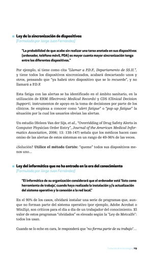 ▪ Ley de la sincronización de dispositivos
  [Formulada por Jorge Juan Fernández]

     "La probabilidad de que acabe sin realizar una tarea anotada en sus dispositivos
     (ordenador, teléfono móvil, PDA) es mayor cuanta mayor sincronización tenga
     entre los diferentes dispositivos."

  Por ejemplo, si tiene como cita “Llamar a P.D.F., Departamento de SS.II.”,
  y tiene todos los dispositivos sincronizados, acabará descartando unos y
  otros, pensando que “ya habrá otro dispositivo que se lo recuerde”, y no
  llamará a P.D.F.

  Esta fatiga con las alertas se ha identificado en el ámbito sanitario, en la
  utilización de ERM (Electronic Medical Records) y CDS (Clinical Decision
  Support), instrumentos de apoyo en la toma de decisiones por parte de los
  clínicos. Se empieza a conocer como “alert fatigue” o “pop-up fatigue” la
  situación por la cual los usuarios obvian las alertas.

  Un estudio (Heleen Van der Sijs, et al., “Overridding of Drug Safety Alerts in
  Computer Physician Order Entry”, Journal of the American Medical Infor-
  matics Association, 2006; 13: 138-147) señala que los médicos hacen caso
  omiso de las alertas de estos sistemas en un rango de 49-96% de las veces.

  ¿Solución? Utilice el método Cortés: “queme” todos sus dispositivos me-
  nos uno...



▪ Ley del informático que no ha entrado en la era del conocimiento
  [Formulada por Jorge Juan Fernández]

     “El informático de su organización considerará que el ordenador está ‘listo como
     herramienta de trabajo’, cuando haya realizado la instalación y/o actualización
     del sistema operativo y la conexión a la red local.”

  En el 90% de los casos, olvidará instalar una serie de programas que, aun-
  que no forman parte del sistema operativo (por ejemplo, Adobe Acrobat o
  WinZip), son críticos para el día a día de un trabajador del conocimiento. El
  valor de estos programas “olvidados” es elevado según la "Ley de Metcalfe":
  todos los usan.

  Cuando se lo eche en cara, le responderá que "no forma parte de su trabajo"…




                                                                Evolución de la tecnología / 119
 