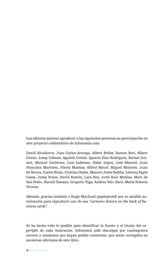 Los editores quieren agradecer a las siguientes personas su participación en
este proyecto colaborativo de Infonomia.com:

David Alcubierre, Juan Carlos Arteaga, Albert Bielsa, Ramon Bori, Albert
Cirera, Josep Cobarsí, Agustín Cortés, Ignacio Díaz Rodríguez, Bernat Gui-
tart, Manuel Gutiérrez, Luis Ledesma, Dídac López, José Manuel, Juan
Francisco Martínez, Flavio Masitas, Alfred Mauri, Miguel Montero, Juan
de Novoa, Carlos Nuño, Cristina Osaba, Manuel Jesús Padilla, Llorenç Pagès
Casas, Josep Ponsa, David Ramón, Lara Rey, Jordi Ruiz Medina, Marc de
San Pedro, Harold Tamayo, Gregorio Toga, Andreu Veà i Baró, María Dolores
Vicente.

Además, gracias también a Hugh MacLeod (gapingvoid) por su amable au-
torización para reproducir uno de sus “cartoons drawn on the back of bu-
siness cards”.




Se ha hecho todo lo posible para identificar la fuente y el titular del co-
pyright de cada ilustración. Infonomia pide disculpas por cualesquiera
errores u omisiones que hayan podido cometerse, que serán corregidos en
sucesivas ediciones de este libro.

12 / Más allá de Google
 