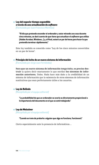 ▪ Ley del espacio-tiempo expandido
  a través de una actualización de software
  [Formulada por Juan Francisco Martínez]

       ”El día que pretenda encender el ordenador y estar mirando una cosa durante
       cinco minutos, se dará cuenta de que tiene que actualizar el software que utiliza
       (Adobe Acrobat, Windows...) y, al final, estará un par de horas para hacer lo que
       pretendía terminar rápidamente.”

  Esta ley también es conocida como "Ley de los cinco minutos convertidos
  en un par de horas".



▪ Principio del éxito de un nuevo sistema de información
  [Formulado por Jorge Juan Fernández]

  Para que un nuevo sistema de información tenga éxito, es preciso des-
  truir (y quiero decir exactamente lo que escribo) los sistemas de infor-
  mación anteriores. Todos. Nada hace más daño a la credibilidad de un
  sistema de información que la existencia de otros sistemas de información
  sustitutivos que sean perfectamente útiles a los usuarios.



▪ Ley de Belinda
  [Recopilada por el equipo editorial]

       ”La probabilidad de que un ordenador se averíe es directamente proporcional a
       la importancia del documento en el que se está trabajando.”



▪ Ley de Meissiner
  [Recopilada por el equipo editorial]

       ”Cuando se trate de probarle a alguien que algo no funciona, funcionará.”

  Cierto especialmente ante la presencia de informáticos…




  120 / Más allá de Google
 