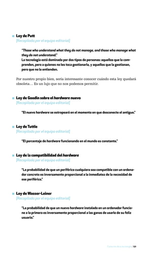 ▪ Ley de Putt
  [Recopilada por el equipo editorial]

      “Those who understand what they do not manage, and those who manage what
      they do not understand.”
      La tecnología está dominada por dos tipos de personas: aquellos que la com-
      prenden, pero a quienes no les toca gestionarla, y aquellos que la gestionan,
      pero que no la entienden.

  Por nuestro propio bien, sería interesante conocer cuándo esta ley quedará
  obsoleta… Es un lujo que no nos podemos permitir.



▪ Ley de Goodin sobre el hardware nuevo
  [Recopilada por el equipo editorial]

      “El nuevo hardware se estropeará en el momento en que desconecte el antiguo.”



▪ Ley de Tuttle
  [Recopilada por el equipo editorial]

      “El porcentaje de hardware funcionando en el mundo es constante.”



▪ Ley de la compatibilidad del hardware
  [Recopilada por el equipo editorial]

      “La probabilidad de que un periférico cualquiera sea compatible con un ordena-
      dor concreto es inversamente proporcional a la inmediatez de la necesidad de
      ese periférico.”



▪ Ley de Wasser-Leiner
  [Recopilada por el equipo editorial]

      “La probabilidad de que un nuevo hardware instalado en un ordenador funcio-
      ne a la primera es inversamente proporcional a las ganas de usarlo de su feliz
      usuario.”




                                                                  Evolución de la tecnología / 121
 