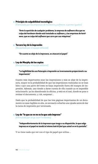 ▪ Principio de culpabilidad tecnológica
  [Formulado por las empresas de hardware y software, a partes iguales]

       “Ante la aparición de cualquier problema, la empresa de software dice que es
       culpa del hardware donde está instalado su software, y las empresas de hard-
       ware, que es culpa del software que corre por sus máquinas.”



▪ Tercera ley de la impresión
  [Recopilada por el equipo editorial]

       “En cuanto se aleje de la impresora, se atascará el papel.”



▪ Ley de Murphy de las copias
  [Recopilada por el equipo editorial]

       “La legibilidad de una fotocopia o impresión es inversamente proporcional a su
       importancia.”

  Cuanto más importantes sean las impresiones y más se aleje de la impre-
  sora, mayor es la probabilidad de que las impresiones realizadas no se lean
  bien o que una parte del texto se haya imprimido fuera del margen de im-
  presión. Además, uno tiende a darse cuenta de ello cuando ya es imposible
  solucionarlo: ya ha abandonado la oficina, y está en el taxi, donde se pone a
  revisar el documento, y ¡oh, sorpresa!...

  Dado que la probabilidad de que las tres páginas importantes de un docu-
  mento no sean legibles es alta, es necesario echarles una ojeada antes de dar
  la tarea de impresión por terminada.



▪ Ley de “lo que se ve no es lo que sale impreso”
  [Formulada por Jorge Juan Fernández]

       “Independientemente de la impresora que tenga a su disposición, lo que salga
       impreso en el papel no tendrá el mismo look & feel que usted ve en la pantalla.”

  Y no tiene nada que ver con el tipo de papel que utiliza…




  122 / Más allá de Google
 