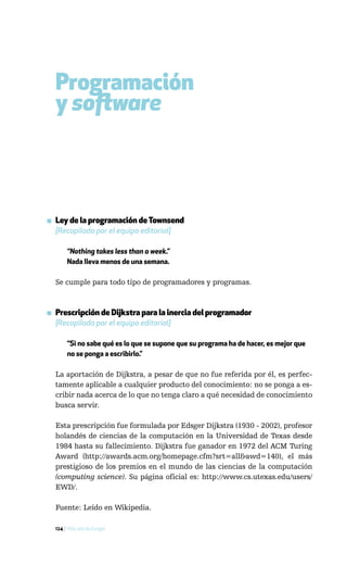 Programación
  y software



▪ Ley de la programación de Townsend
  [Recopilada por el equipo editorial]

       “Nothing takes less than a week.”
       Nada lleva menos de una semana.

  Se cumple para todo tipo de programadores y programas.



▪ Prescripción de Dijkstra para la inercia del programador
  [Recopilada por el equipo editorial]

       “Si no sabe qué es lo que se supone que su programa ha de hacer, es mejor que
       no se ponga a escribirlo.”

  La aportación de Dijkstra, a pesar de que no fue referida por él, es perfec-
  tamente aplicable a cualquier producto del conocimiento: no se ponga a es-
  cribir nada acerca de lo que no tenga claro a qué necesidad de conocimiento
  busca servir.

  Esta prescripción fue formulada por Edsger Dijkstra (1930 - 2002), profesor
  holandés de ciencias de la computación en la Universidad de Texas desde
  1984 hasta su fallecimiento. Dijkstra fue ganador en 1972 del ACM Turing
  Award (http://awards.acm.org/homepage.cfm?srt=all&awd=140), el más
  prestigioso de los premios en el mundo de las ciencias de la computación
  (computing science). Su página oficial es: http://www.cs.utexas.edu/users/
  EWD/.

  Fuente: Leído en Wikipedia.

  124 / Más allá de Google
 